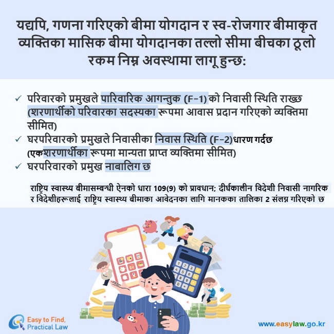 यद्यपि, गणना गरिएको बीमा योगदान र स्व-रोजगार बीमाकृत व्यक्तिका मासिक बीमा योगदानका तल्लो सीमा बीचका ठूलो रकम निम्न अवस्थामा लागू हुन्छ: परिवारको प्रमुखले पारिवारिक आगन्तुक (F-1) को निवासी स्थिति राख्छ (शरणार्थीको परिवारका सदस्यका रूपमा आवास प्रदान गरिएको व्यक्तिमा सीमित) घरपरिवारको प्रमुखले निवासीका निवास स्थिति (F-2)धारण गर्दछ (एकशरणार्थीका रूपमा मान्यता प्राप्त व्यक्तिमा सीमित) घरपरिवारको प्रमुख नाबालिग छ राष्ट्रिय स्वास्थ्य बीमासम्बन्धी ऐनको धारा 109(9) को प्रावधान; दीर्घकालीन विदेशी निवासी नागरिक र विदेशीहरूलाई राष्ट्रिय स्वास्थ्य बीमाका आवेदनका लागि मानकका तालिका 2 संलग्न गरिएको छ